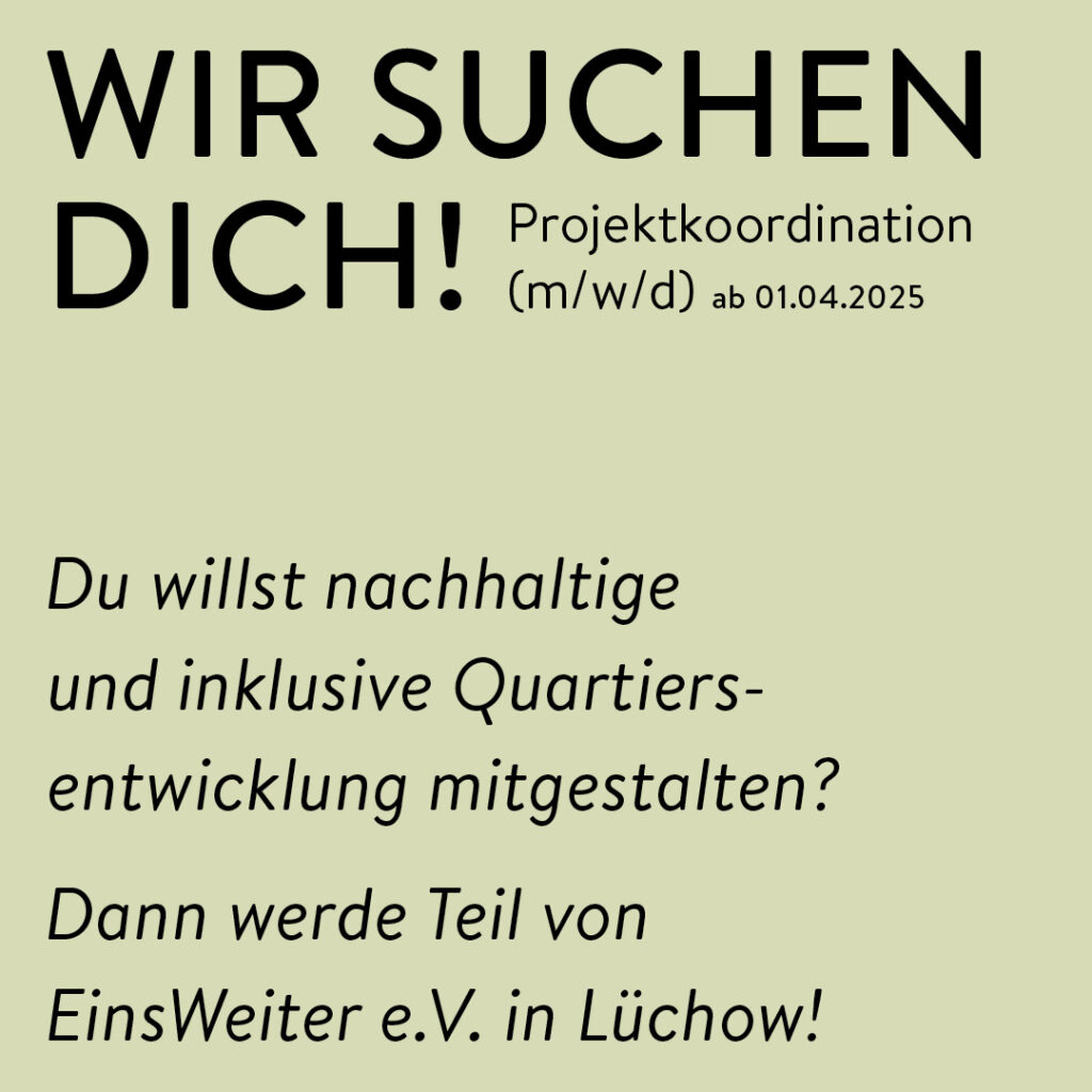 Das Bild ist ein einfacher, minimalistischer Text auf hellgrünem Hintergrund. Die Überschrift ist in Großbuchstaben und fettgedruckt dargestellt mit diesem Text:
WIR SUCHEN DICH!
Daneben in kleinerer Schrift der Text: Projektkoordination (m/w/d) ab 01.04.2025
Mit etwas Abstand kommt folgender Text in kursiver Schreibweise: Du willst nachhaltige und inklusive Quartiersentwicklung mitgestalten? Dann werde Teil von EinsWeiter e.V. in Lüchow!