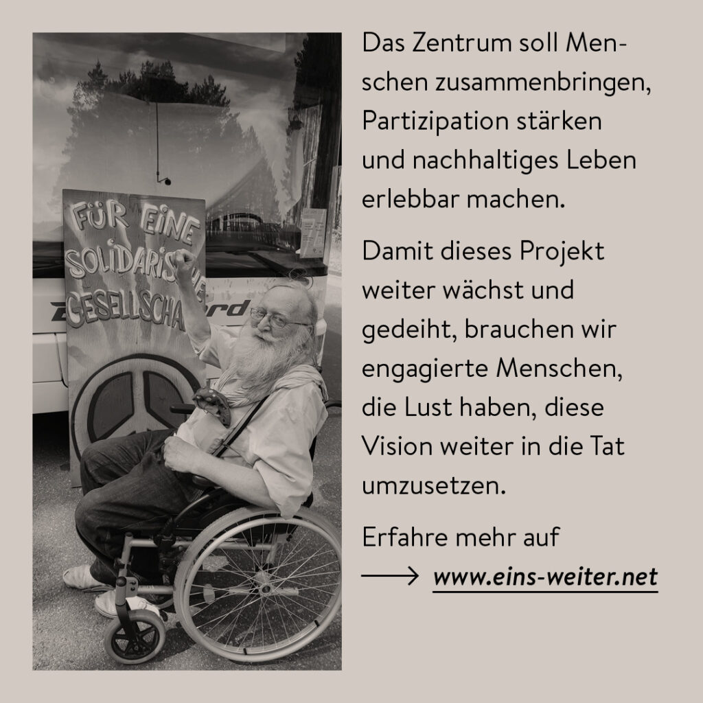 Das Bild zeigt eine Schwarz-Weiß-Fotografie eines älteren Mannes mit langem Bart und Brille, der in einem Rollstuhl sitzt. Er trägt ein helles Hemd mit Hosenträgern und hebt eine Hand in die Luft. Neben ihm lehnt ein großes Schild mit der Aufschrift „FÜR EINE SOLIDARISCHE GESELLSCHAFT“ sowie einem Peace-Zeichen darauf. Im Hintergrund spiegelt sich eine Landschaft in der Glasfront eines Busses. Rechts neben dem Bild steht ein Textblock, der die Vision eines sozial-ökologischen Zentrums beschreibt. Es soll Menschen zusammenbringen, Partizipation fördern und nachhaltiges Leben erfahrbar machen. Zudem wird betont, dass engagierte Menschen gesucht werden, um dieses Projekt weiterzuführen. Am Ende wird auf die Webseite www.eins-weiter.net verwiesen.
Das Bild vermittelt eine Botschaft der Gemeinschaft, Solidarität und aktiven Mitgestaltung einer besseren Gesellschaft.