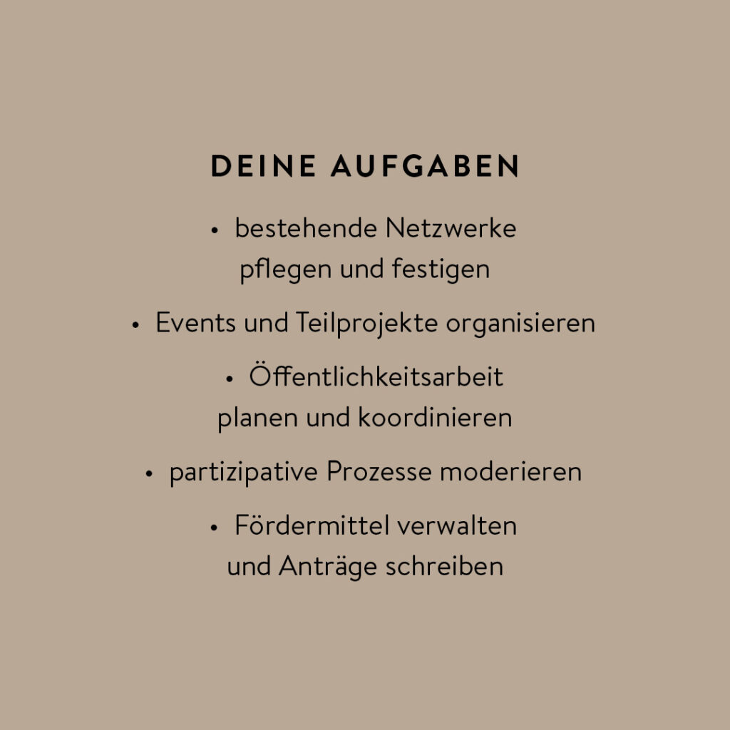 Das Bild zeigt eine Textgrafik auf einem beige-braunen Hintergrund. Die Überschrift lautet „DEINE AUFGABEN“, die in Großbuchstaben und fettgedruckt dargestellt ist.
Darunter folgt eine Aufzählung von Tätigkeiten: Bestehende Netzwerke pflegen und festigen, Events und Teilprojekte organisieren, Öffentlichkeitsarbeit planen und koordinieren, Partizipative Prozesse moderieren, Fördermittel verwalten und Anträge schreiben. Die Grafik vermittelt eine strukturierte Übersicht über die Aufgabenbereiche einer möglichen Stelle oder eines Engagements in einem sozialen Projekt.