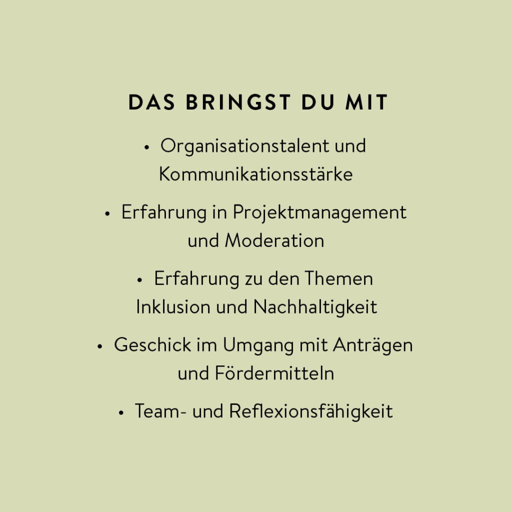 Das Bild ist ein einfacher, minimalistischer Text auf hellgrünem Hintergrund. Die Überschrift lautet „DAS BRINGST DU MIT“: Organisationstalent, Kommunikationsstärke, Erfahrung in Projektmanagement und Moderation, Erfahrung zu den Themen Inklusion und Nachhaltigkeit, Geschick im Umgang mit Anträgen und Fördermitteln, sowie Team- und Reflexionsfähigkeit. Es gibt keine Bilder, Symbole oder andere grafische Elemente außer dem Text. Das Gesamtbild wirkt übersichtlich und aufgeräumt.