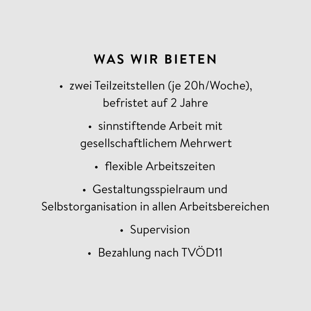 Das Bild ist ein einfacher, minimalistischer Text auf hellgrauem Hintergrund.. Die Überschrift lautet "WAS WIR BIETEN" ist in fetter Schrift und größer als der restliche Text dargestellt. Zwei Teilzeitstellen (je 20 Stunden pro Woche), befristet auf 2 Jahre, sinnstiftende Arbeit mit gesellschaftlichem Mehrwert, flexible Arbeitszeiten, Gestaltungsspielraum und Selbstorganisation in allen Arbeitsbereichen, Supervision, Bezahlung nach TVÖD 11
Die Atmosphäre des Bildes ist sachlich, klar und informativ. Die Stimmung ist neutral und professionell. Es gibt keine Bilder, Symbole oder andere grafische Elemente außer dem Text. Das Gesamtbild wirkt übersichtlich und aufgeräumt.