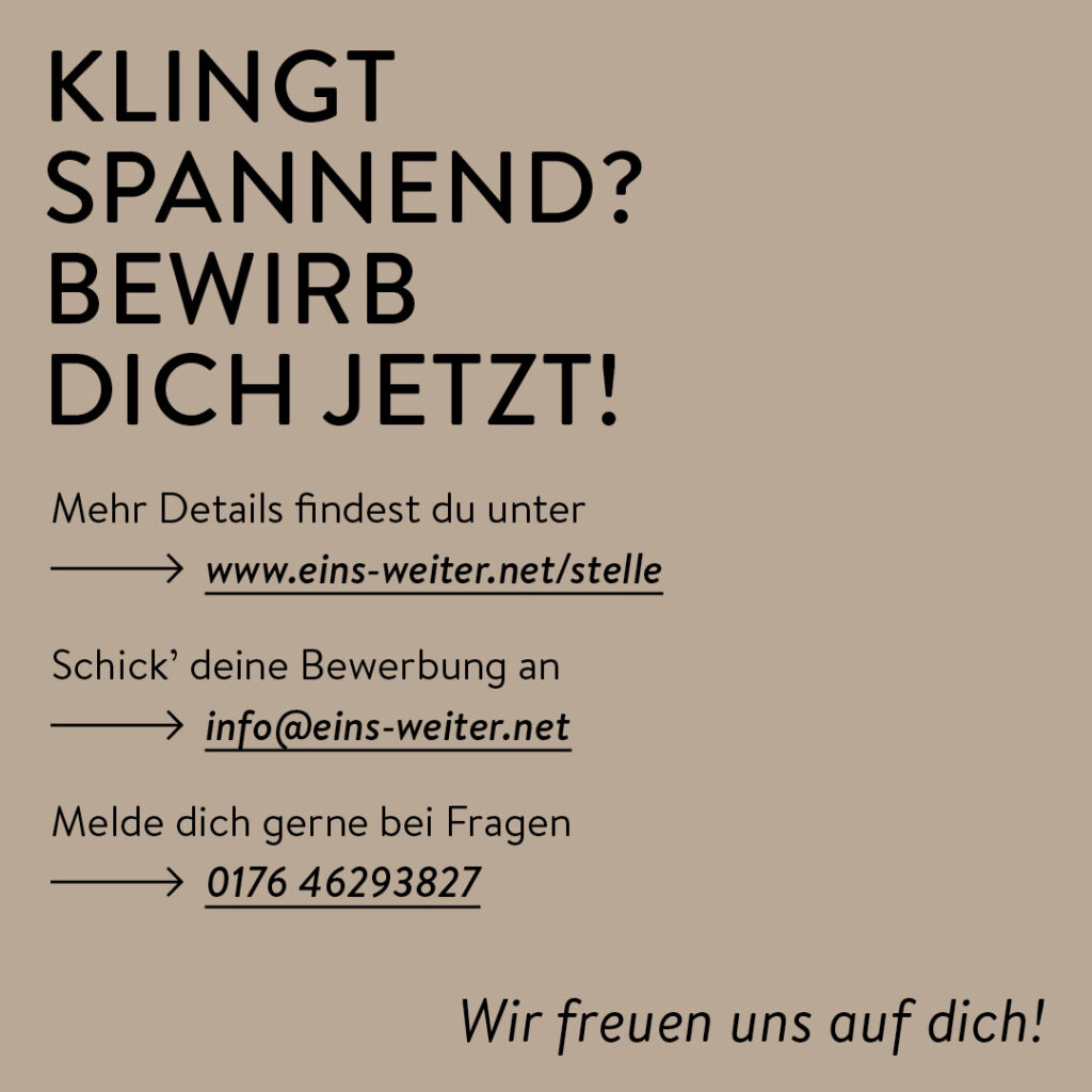 "Das Bild ist ein einfacher, minimalistischer Text auf dunkelbeigem Hintergrund.. Die Überschrift lautet "Klingt spannend? Bewirb dich jetzt!" und ist in fetter Schrift und größer als der restliche Text dargestellt. Unter der Überschrift die Angabe, wo Interessierte mehr Informationen finden, worüber sie sich bewerben sollen und wohin sie sich wenden können, wenn sie fragen haben.
Mehr Details findest du unter
www.eins-weiter.net/stelle
Schick’ deine Bewerbung an
info@eins-weiter.net. Melde dich gerne bei Fragen 0176 46293827
Wir freuen uns auf dich!
Die Atmosphäre des Bildes ist sachlich, klar und informativ. Die Stimmung ist neutral und professionell. Es gibt keine Bilder, Symbole oder andere grafische Elemente außer dem Text. Das Gesamtbild wirkt übersichtlich und aufgeräumt."